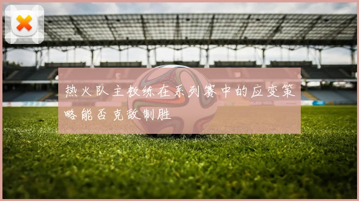 热火队主教练在系列赛中的应变策略能否克敌制胜
