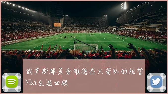 俄罗斯球员舍维德在火箭队的短暂NBA生涯回顾