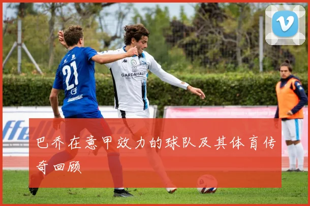 巴乔在意甲效力的球队及其体育传奇回顾